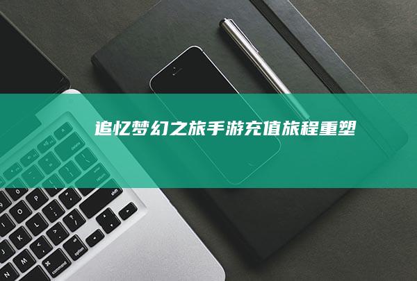 追忆梦幻之旅：手游充值旅程重塑